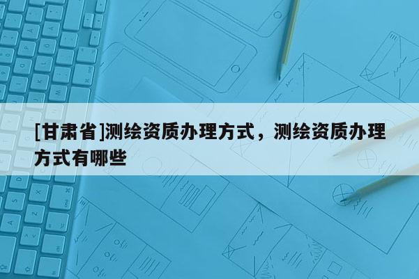 [甘肅省]測(cè)繪資質(zhì)辦理方式，測(cè)繪資質(zhì)辦理方式有哪些