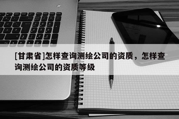 [甘肅省]怎樣查詢測繪公司的資質(zhì)，怎樣查詢測繪公司的資質(zhì)等級