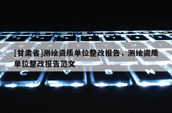 [甘肅省]測(cè)繪資質(zhì)單位整改報(bào)告，測(cè)繪資質(zhì)單位整改報(bào)告范文