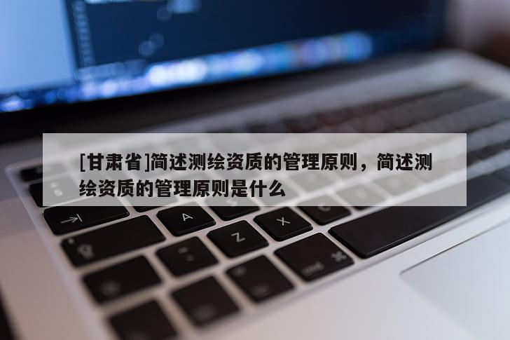 [甘肅省]簡述測繪資質(zhì)的管理原則，簡述測繪資質(zhì)的管理原則是什么