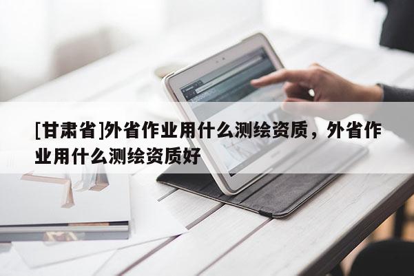 [甘肅省]外省作業(yè)用什么測(cè)繪資質(zhì)，外省作業(yè)用什么測(cè)繪資質(zhì)好
