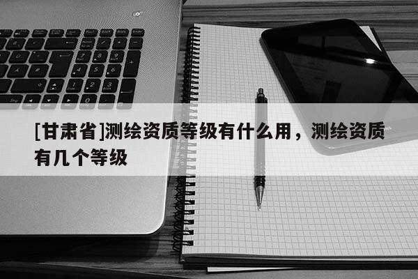 [甘肅省]測繪資質(zhì)等級有什么用，測繪資質(zhì)有幾個等級