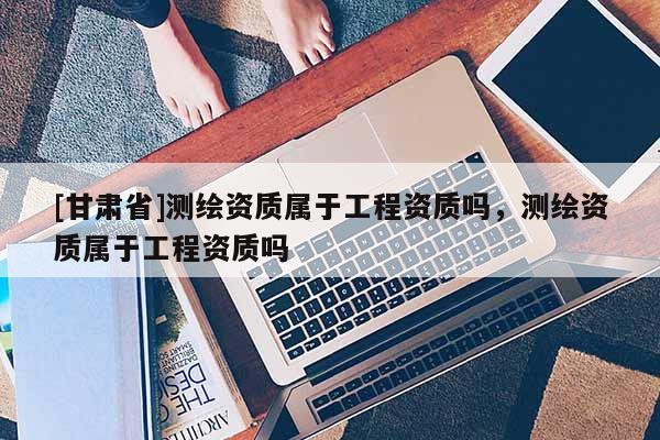 [甘肅省]測繪資質(zhì)屬于工程資質(zhì)嗎，測繪資質(zhì)屬于工程資質(zhì)嗎