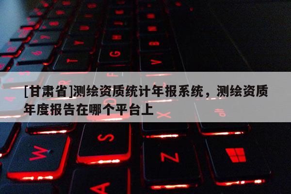 [甘肅省]測繪資質(zhì)統(tǒng)計年報系統(tǒng)，測繪資質(zhì)年度報告在哪個平臺上