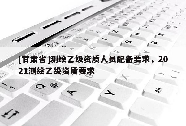 [甘肅省]測(cè)繪乙級(jí)資質(zhì)人員配備要求，2021測(cè)繪乙級(jí)資質(zhì)要求