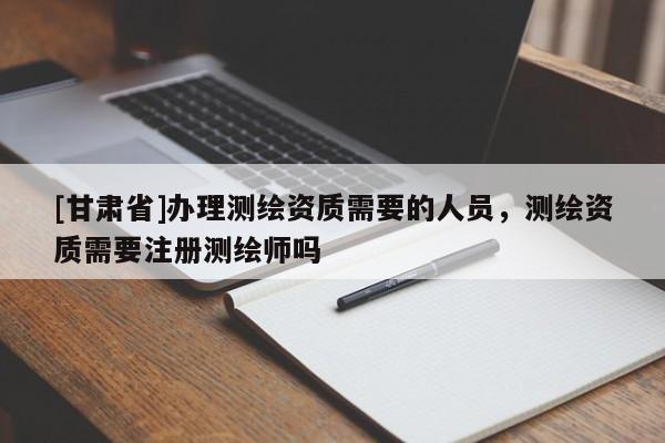 [甘肅省]辦理測繪資質(zhì)需要的人員，測繪資質(zhì)需要注冊測繪師嗎