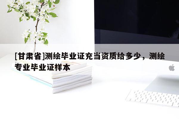 [甘肅省]測(cè)繪畢業(yè)證充當(dāng)資質(zhì)給多少，測(cè)繪專(zhuān)業(yè)畢業(yè)證樣本