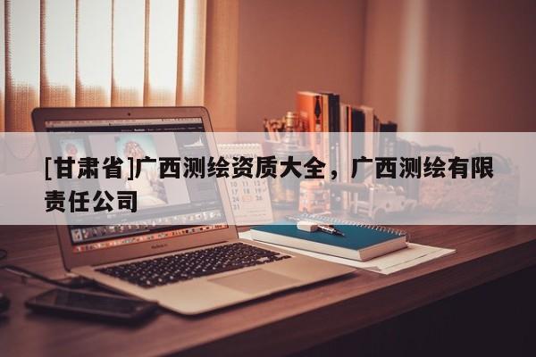 [甘肅省]廣西測(cè)繪資質(zhì)大全，廣西測(cè)繪有限責(zé)任公司