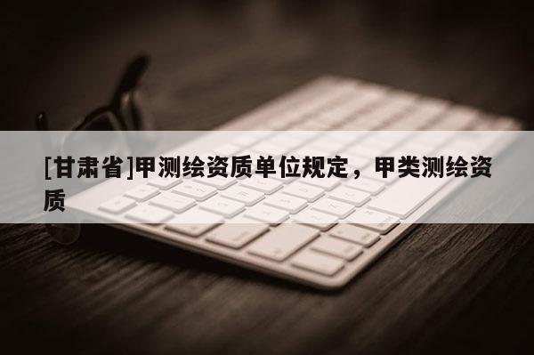[甘肅省]甲測繪資質(zhì)單位規(guī)定，甲類測繪資質(zhì)