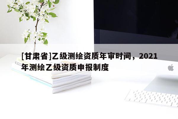 [甘肅省]乙級(jí)測(cè)繪資質(zhì)年審時(shí)間，2021年測(cè)繪乙級(jí)資質(zhì)申報(bào)制度