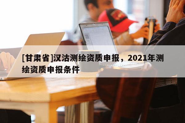 [甘肅省]漢沽測繪資質(zhì)申報，2021年測繪資質(zhì)申報條件