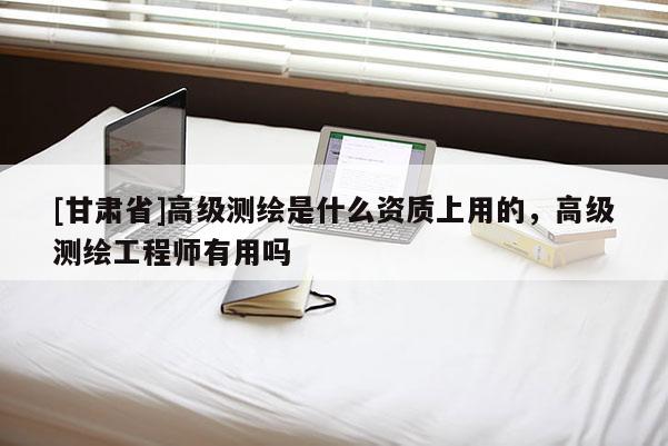 [甘肅省]高級(jí)測(cè)繪是什么資質(zhì)上用的，高級(jí)測(cè)繪工程師有用嗎