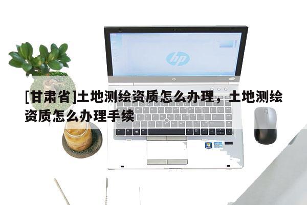 [甘肅省]土地測繪資質(zhì)怎么辦理，土地測繪資質(zhì)怎么辦理手續(xù)