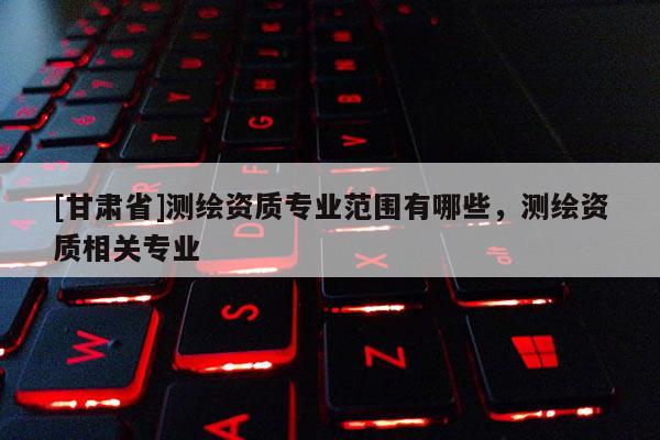 [甘肅省]測繪資質專業(yè)范圍有哪些，測繪資質相關專業(yè)