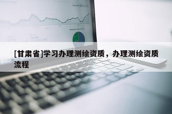 [甘肅省]學(xué)習(xí)辦理測繪資質(zhì)，辦理測繪資質(zhì)流程