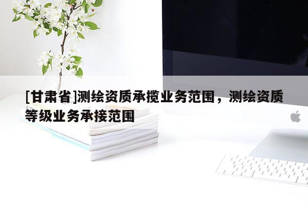 [甘肅省]測繪資質(zhì)承攬業(yè)務(wù)范圍，測繪資質(zhì)等級業(yè)務(wù)承接范圍