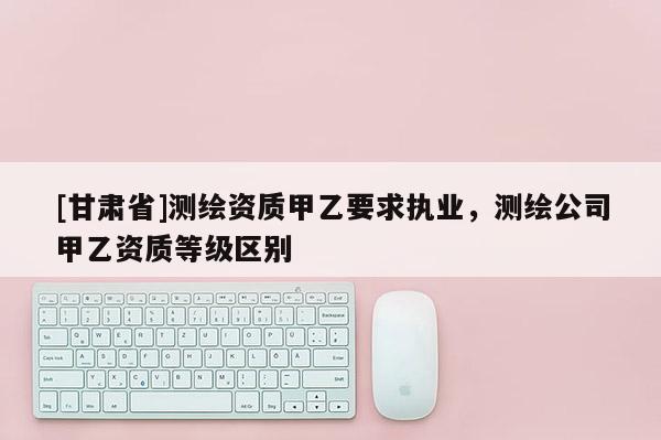 [甘肅省]測繪資質(zhì)甲乙要求執(zhí)業(yè)，測繪公司甲乙資質(zhì)等級區(qū)別