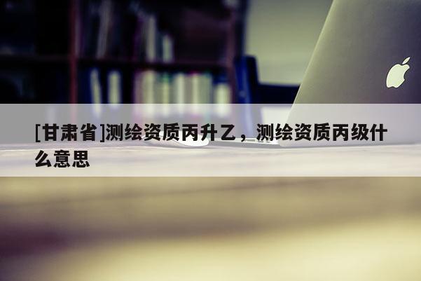 [甘肅省]測繪資質(zhì)丙升乙，測繪資質(zhì)丙級什么意思