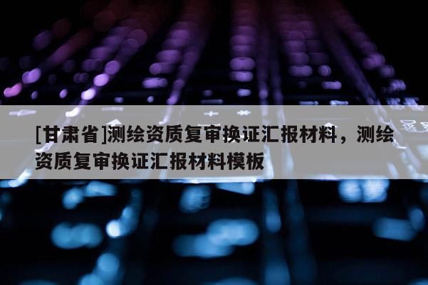 [甘肅省]測繪資質(zhì)復(fù)審換證匯報(bào)材料，測繪資質(zhì)復(fù)審換證匯報(bào)材料模板