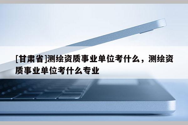 [甘肅省]測(cè)繪資質(zhì)事業(yè)單位考什么，測(cè)繪資質(zhì)事業(yè)單位考什么專(zhuān)業(yè)