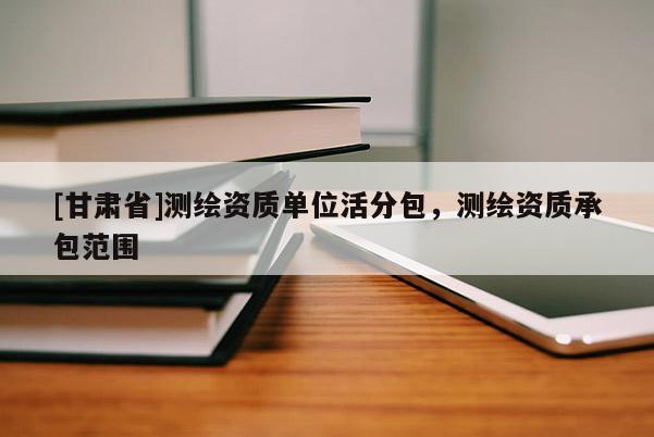 [甘肅省]測繪資質(zhì)單位活分包，測繪資質(zhì)承包范圍