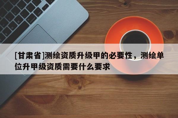 [甘肅省]測(cè)繪資質(zhì)升級(jí)甲的必要性，測(cè)繪單位升甲級(jí)資質(zhì)需要什么要求