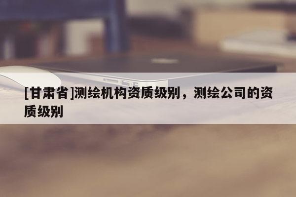[甘肅省]測繪機(jī)構(gòu)資質(zhì)級別，測繪公司的資質(zhì)級別