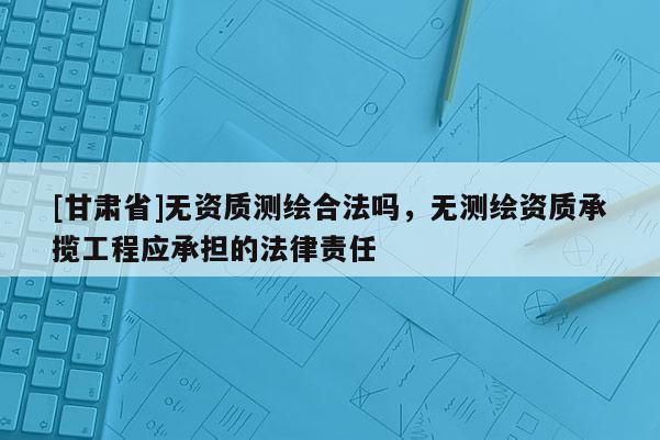 [甘肅省]無資質(zhì)測繪合法嗎，無測繪資質(zhì)承攬工程應(yīng)承擔的法律責任