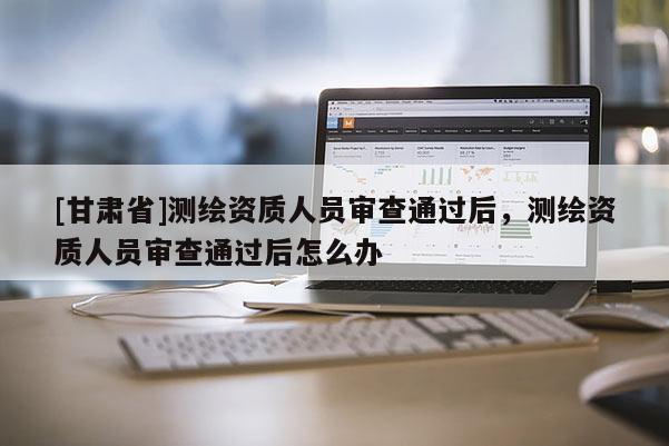 [甘肅省]測(cè)繪資質(zhì)人員審查通過后，測(cè)繪資質(zhì)人員審查通過后怎么辦
