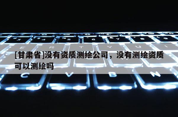 [甘肅省]沒有資質(zhì)測繪公司，沒有測繪資質(zhì)可以測繪嗎