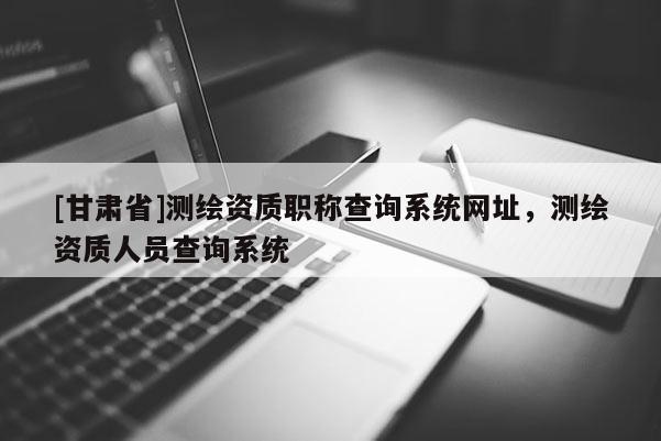 [甘肅省]測繪資質職稱查詢系統(tǒng)網(wǎng)址，測繪資質人員查詢系統(tǒng)