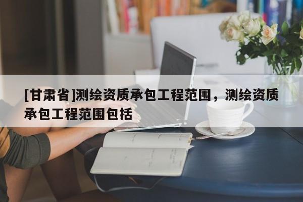 [甘肅省]測繪資質(zhì)承包工程范圍，測繪資質(zhì)承包工程范圍包括
