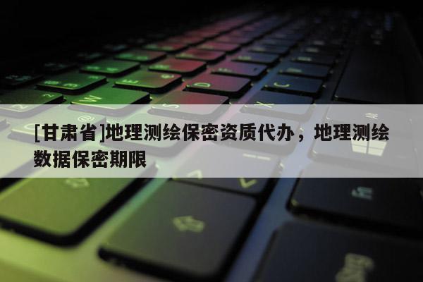[甘肅省]地理測繪保密資質(zhì)代辦，地理測繪數(shù)據(jù)保密期限