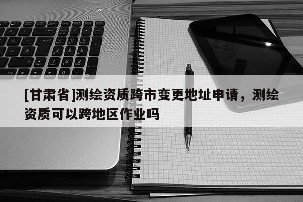 [甘肅省]測(cè)繪資質(zhì)跨市變更地址申請(qǐng)，測(cè)繪資質(zhì)可以跨地區(qū)作業(yè)嗎