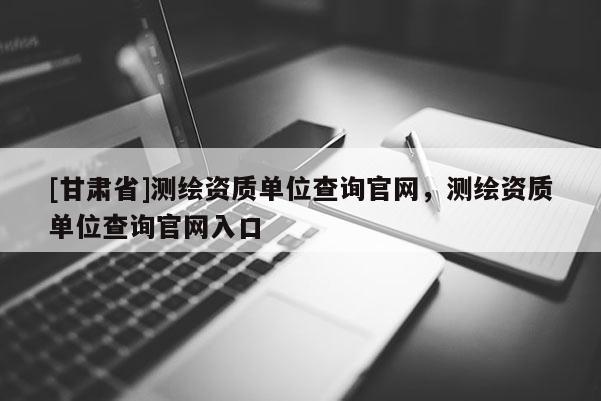 [甘肅省]測繪資質(zhì)單位查詢官網(wǎng)，測繪資質(zhì)單位查詢官網(wǎng)入口