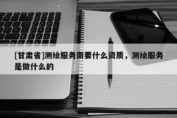 [甘肅省]測繪服務(wù)需要什么資質(zhì)，測繪服務(wù)是做什么的