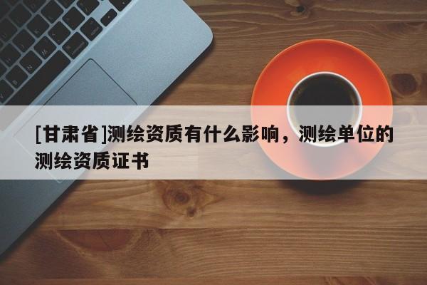 [甘肅省]測(cè)繪資質(zhì)有什么影響，測(cè)繪單位的測(cè)繪資質(zhì)證書