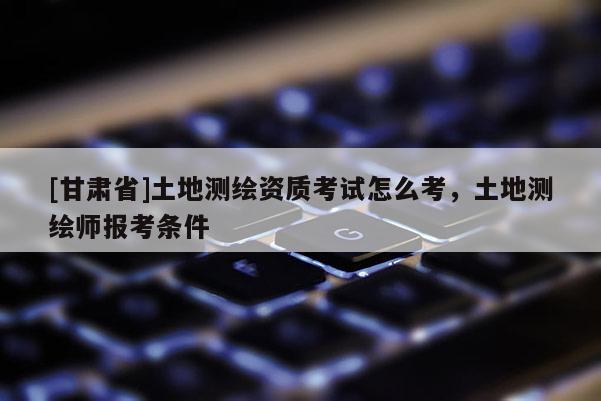 [甘肅省]土地測繪資質(zhì)考試怎么考，土地測繪師報(bào)考條件
