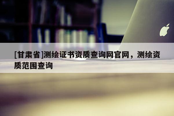 [甘肅省]測繪證書資質查詢網(wǎng)官網(wǎng)，測繪資質范圍查詢
