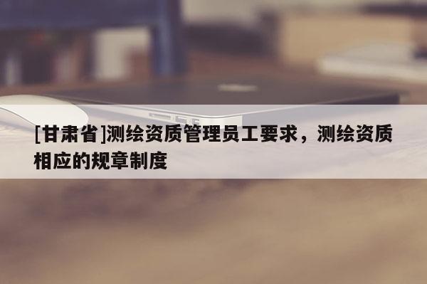 [甘肅省]測繪資質管理員工要求，測繪資質相應的規(guī)章制度
