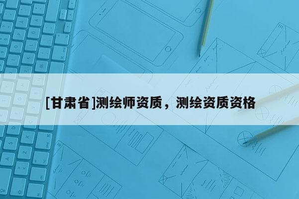 [甘肅省]測(cè)繪師資質(zhì)，測(cè)繪資質(zhì)資格