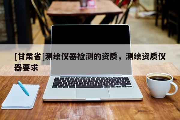 [甘肅省]測(cè)繪儀器檢測(cè)的資質(zhì)，測(cè)繪資質(zhì)儀器要求
