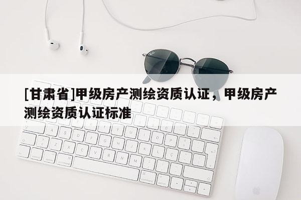 [甘肅省]甲級房產(chǎn)測繪資質(zhì)認(rèn)證，甲級房產(chǎn)測繪資質(zhì)認(rèn)證標(biāo)準(zhǔn)