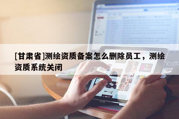 [甘肅省]測繪資質備案怎么刪除員工，測繪資質系統(tǒng)關閉