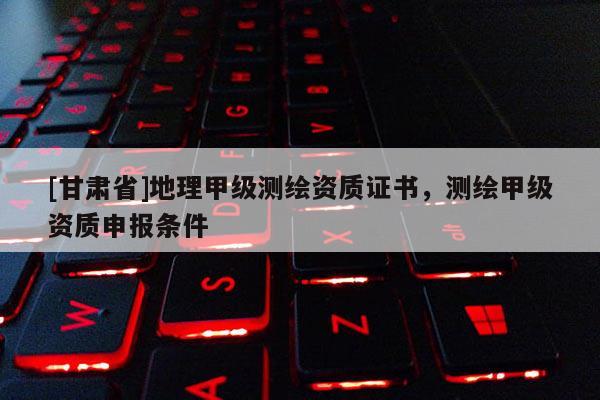 [甘肅省]地理甲級測繪資質證書，測繪甲級資質申報條件
