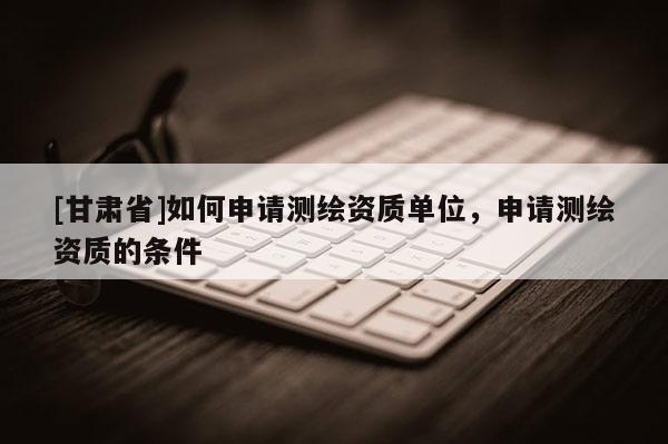 [甘肅省]如何申請(qǐng)測(cè)繪資質(zhì)單位，申請(qǐng)測(cè)繪資質(zhì)的條件
