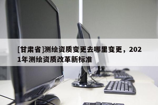 [甘肅省]測繪資質變更去哪里變更，2021年測繪資質改革新標準