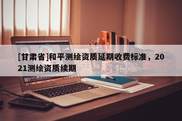 [甘肅省]和平測繪資質(zhì)延期收費標準，2021測繪資質(zhì)續(xù)期