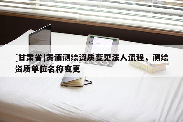 [甘肅省]黃浦測(cè)繪資質(zhì)變更法人流程，測(cè)繪資質(zhì)單位名稱變更