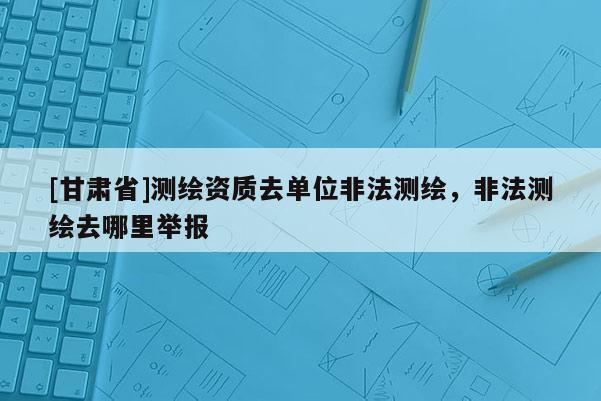 [甘肅省]測(cè)繪資質(zhì)去單位非法測(cè)繪，非法測(cè)繪去哪里舉報(bào)